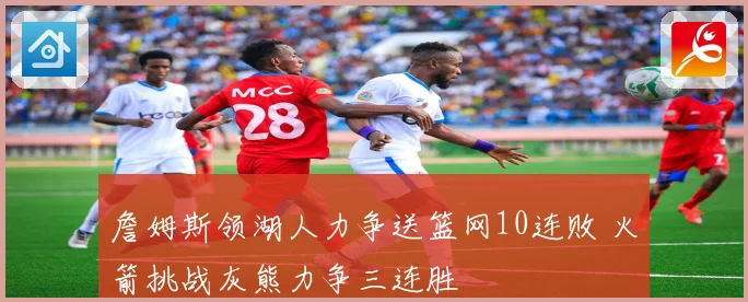 詹姆斯领湖人力争送篮网10连败 火箭挑战灰熊力争三连胜