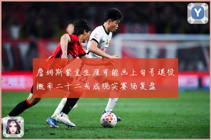 詹姆斯紫金生涯可能画上句号退役概率二十二或成现实赛场复盘