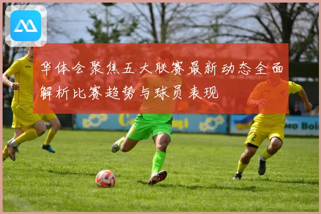 华体会聚焦五大联赛最新动态全面解析比赛趋势与球员表现