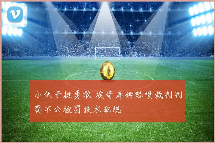 小伙子挺勇敢 埃奇库姆怒喷裁判判罚不公被罚技术犯规