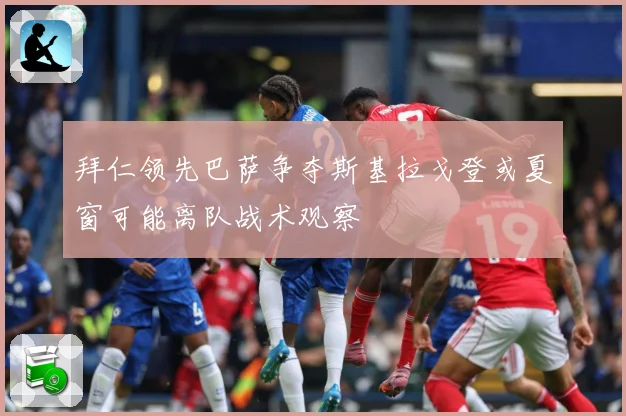拜仁领先巴萨争夺斯基拉戈登或夏窗可能离队战术观察