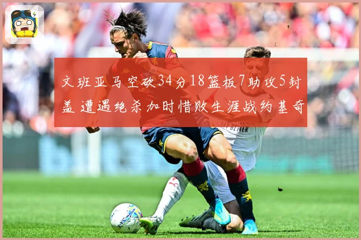 文班亚马空砍34分18篮板7助攻5封盖 遭遇绝杀加时惜败生涯战约基奇2胜5负