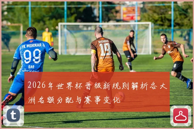 2026年世界杯晋级新规则解析各大洲名额分配与赛事变化