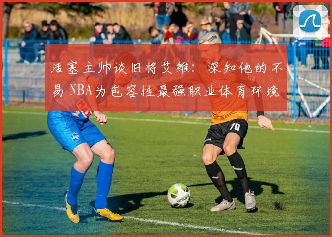 活塞主帅谈旧将艾维：深知他的不易 NBA为包容性最强职业体育环境之一